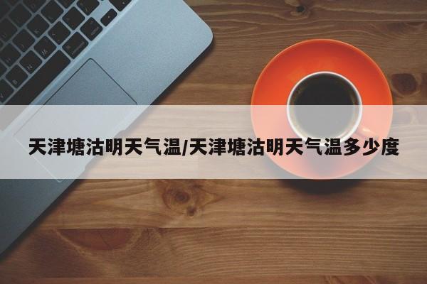 天津塘沽明天气温/天津塘沽明天气温多少度
