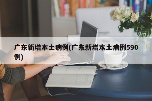 广东新增本土病例(广东新增本土病例590例)