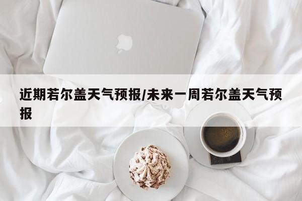 近期若尔盖天气预报/未来一周若尔盖天气预报
