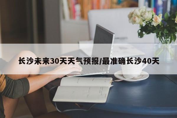 长沙未来30天天气预报/最准确长沙40天