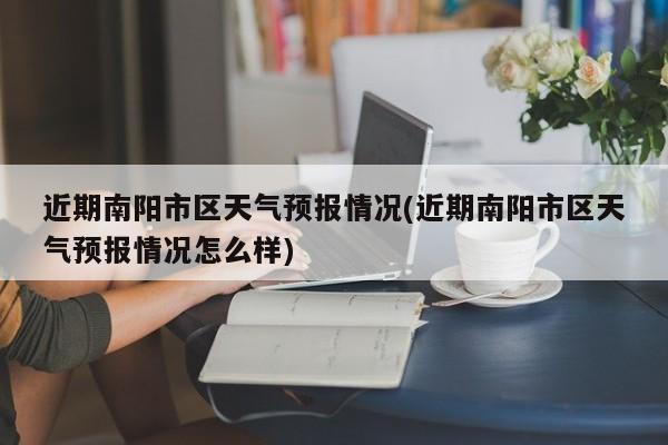 近期南阳市区天气预报情况(近期南阳市区天气预报情况怎么样)