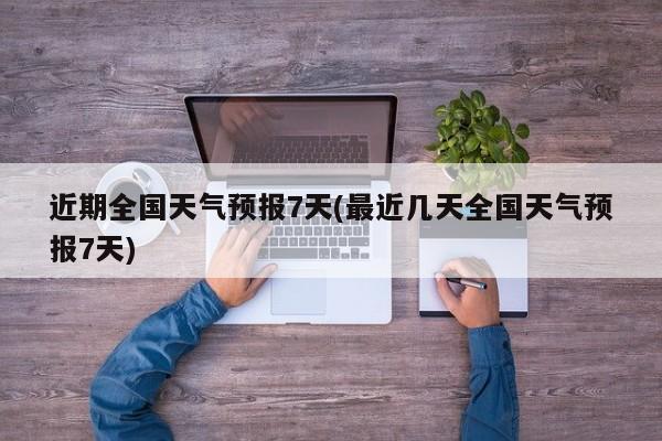 近期全国天气预报7天(最近几天全国天气预报7天)