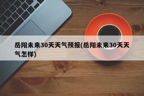 岳阳未来30天天气预报(岳阳未来30天天气怎样)