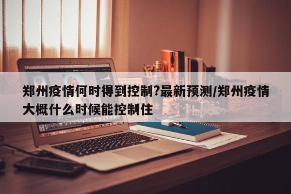 郑州疫情何时得到控制?最新预测/郑州疫情大概什么时候能控制住