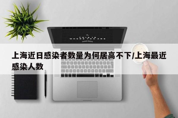 上海近日感染者数量为何居高不下/上海最近感染人数