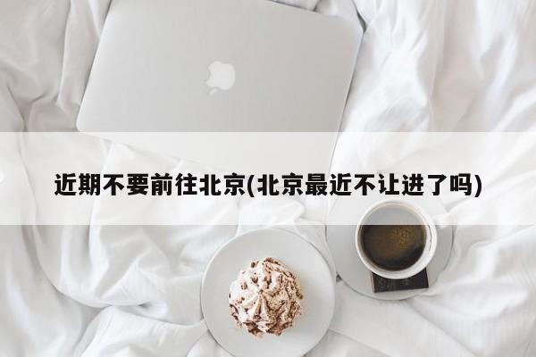 近期不要前往北京(北京最近不让进了吗)