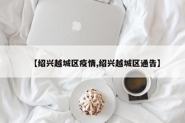 【绍兴越城区疫情,绍兴越城区通告】