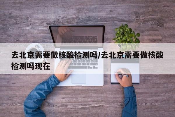 去北京需要做核酸检测吗/去北京需要做核酸检测吗现在