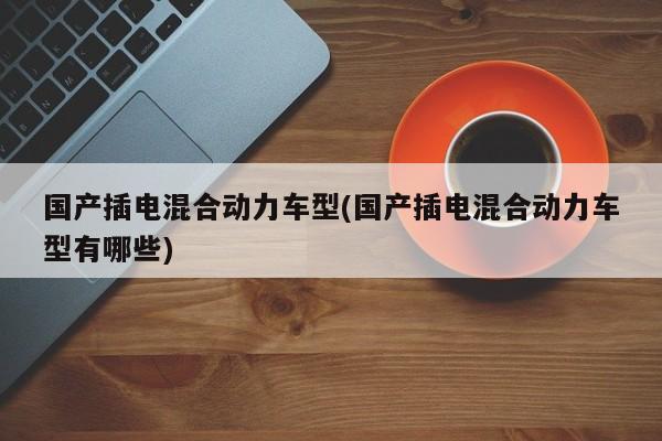 国产插电混合动力车型(国产插电混合动力车型有哪些)