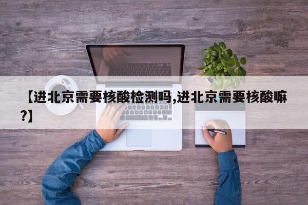 【进北京需要核酸检测吗,进北京需要核酸嘛?】