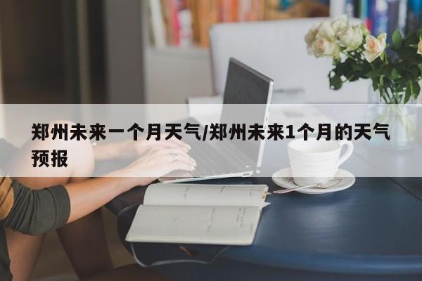 郑州未来一个月天气/郑州未来1个月的天气预报