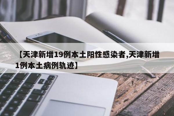 【天津新增19例本土阳性感染者,天津新增1例本土病例轨迹】