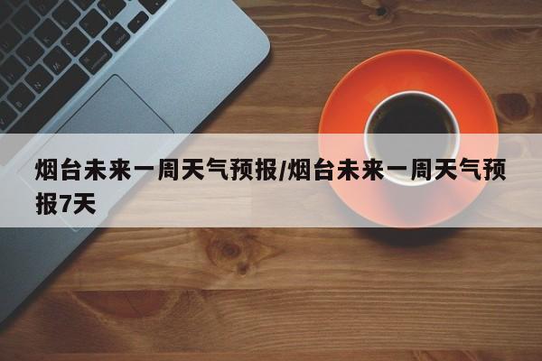 烟台未来一周天气预报/烟台未来一周天气预报7天