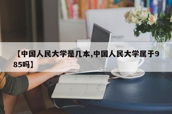 【中国人民大学是几本,中国人民大学属于985吗】