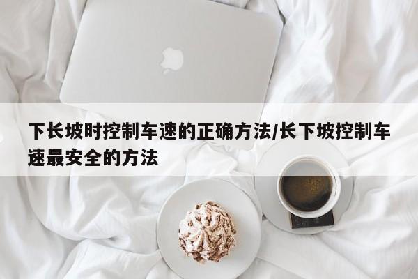 下长坡时控制车速的正确方法/长下坡控制车速最安全的方法