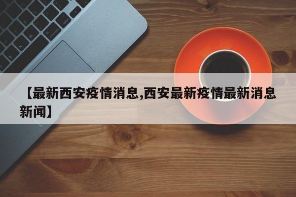 【最新西安疫情消息,西安最新疫情最新消息新闻】