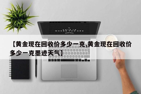 【黄金现在回收价多少一克,黄金现在回收价多少一克墨迹天气】