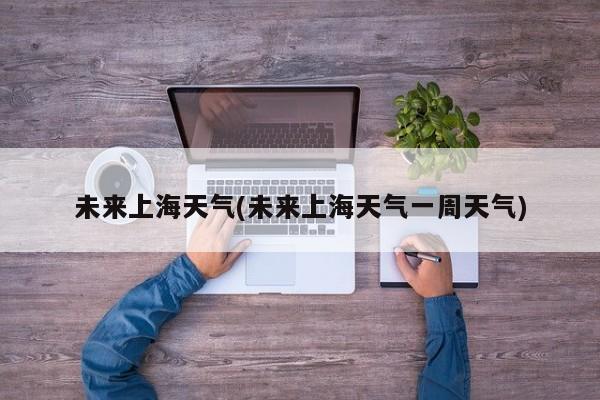 未来上海天气(未来上海天气一周天气)