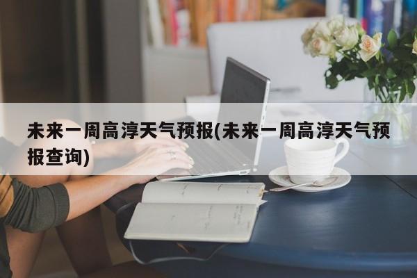未来一周高淳天气预报(未来一周高淳天气预报查询)