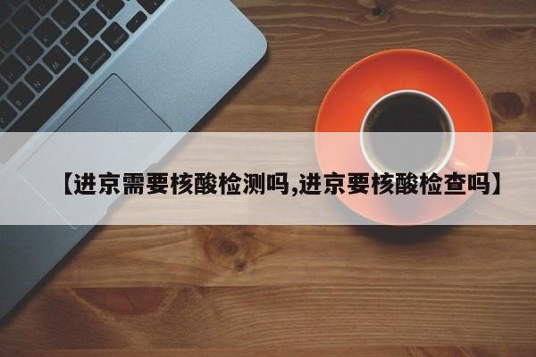 【进京需要核酸检测吗,进京要核酸检查吗】