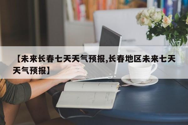 【未来长春七天天气预报,长春地区未来七天天气预报】
