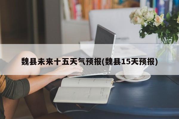 魏县未来十五天气预报(魏县15天预报)