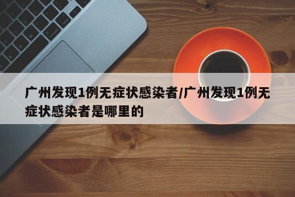 广州发现1例无症状感染者/广州发现1例无症状感染者是哪里的