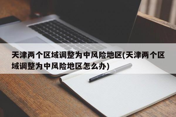 天津两个区域调整为中风险地区(天津两个区域调整为中风险地区怎么办)
