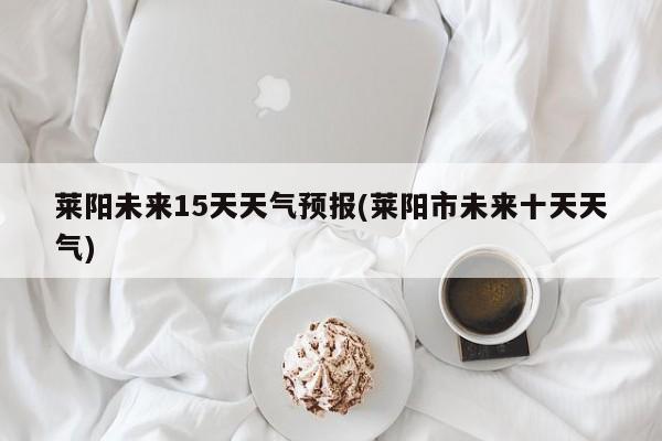 莱阳未来15天天气预报(莱阳市未来十天天气)
