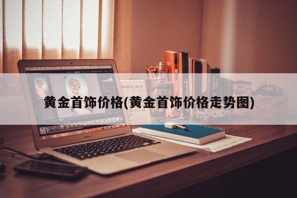 黄金首饰价格(黄金首饰价格走势图)