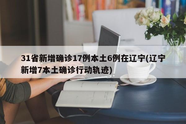 31省新增确诊17例本土6例在辽宁(辽宁新增7本土确诊行动轨迹)