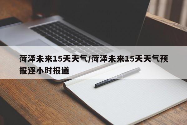 菏泽未来15天天气/菏泽未来15天天气预报逐小时报道
