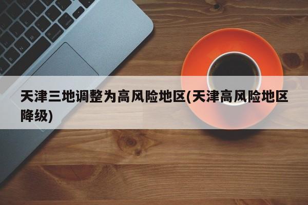 天津三地调整为高风险地区(天津高风险地区降级)