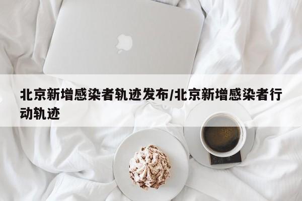 北京新增感染者轨迹发布/北京新增感染者行动轨迹