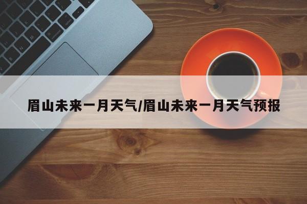 眉山未来一月天气/眉山未来一月天气预报