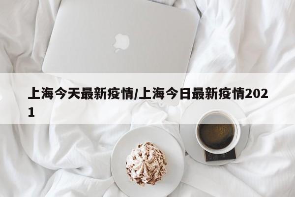 上海今天最新疫情/上海今日最新疫情2021