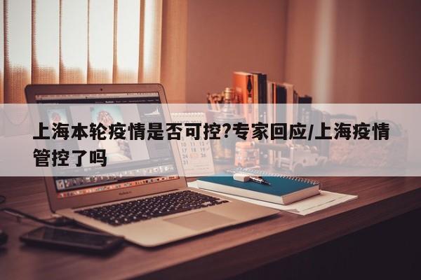上海本轮疫情是否可控?专家回应/上海疫情管控了吗