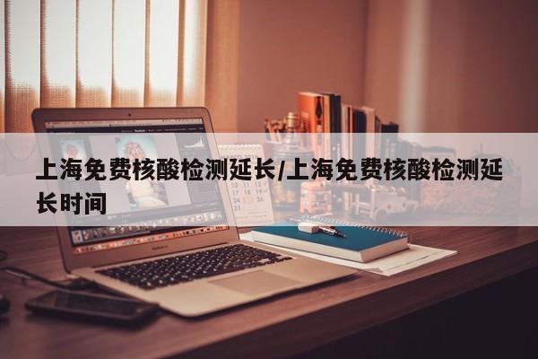 上海免费核酸检测延长/上海免费核酸检测延长时间