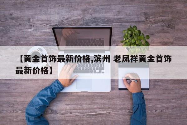【黄金首饰最新价格,滨州 老凤祥黄金首饰最新价格】
