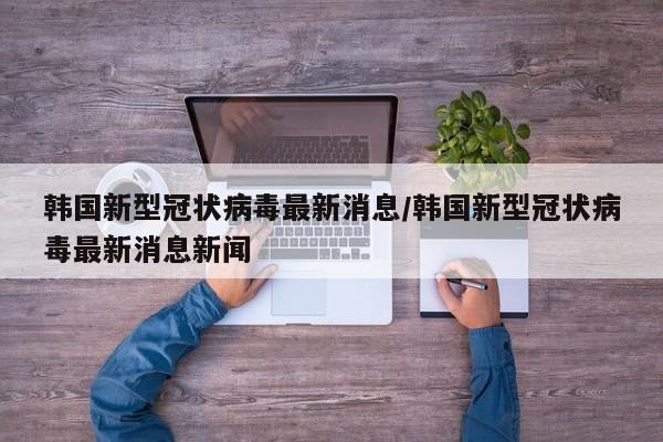 韩国新型冠状病毒最新消息/韩国新型冠状病毒最新消息新闻