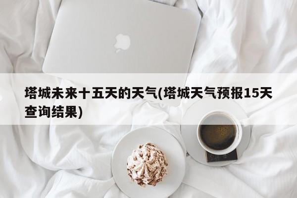 塔城未来十五天的天气(塔城天气预报15天查询结果)