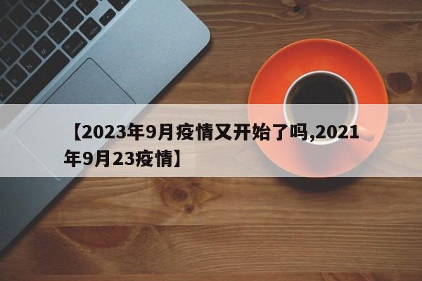【2023年9月疫情又开始了吗,2021年9月23疫情】