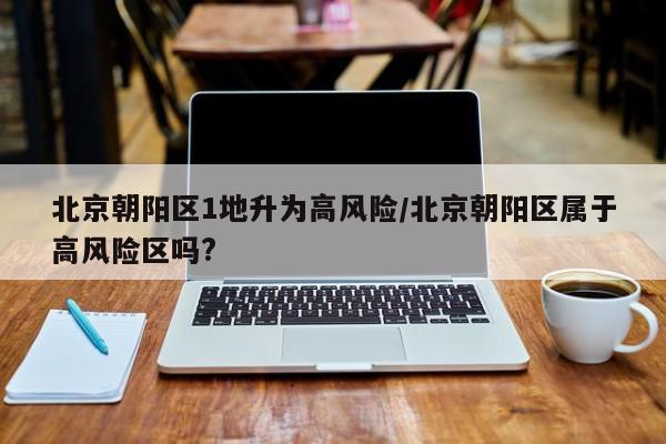 北京朝阳区1地升为高风险/北京朝阳区属于高风险区吗?