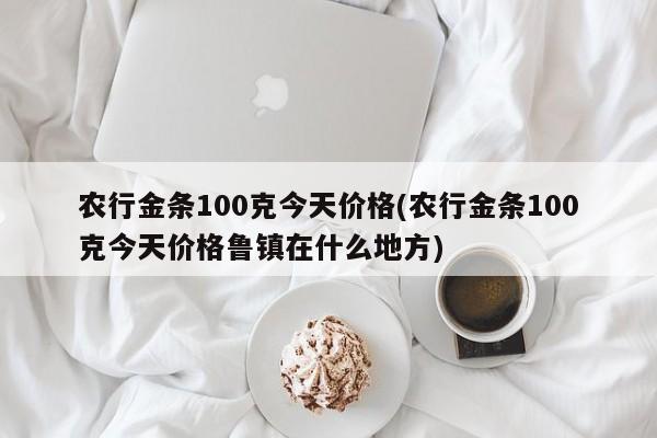 农行金条100克今天价格(农行金条100克今天价格鲁镇在什么地方)