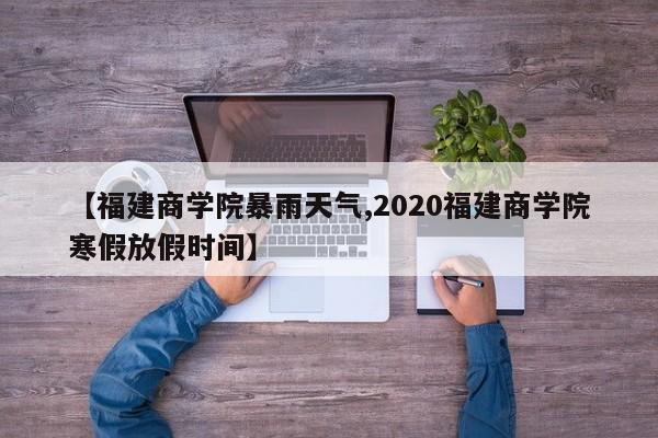 【福建商学院暴雨天气,2020福建商学院寒假放假时间】