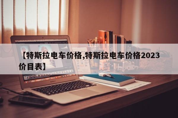 【特斯拉电车价格,特斯拉电车价格2023价目表】