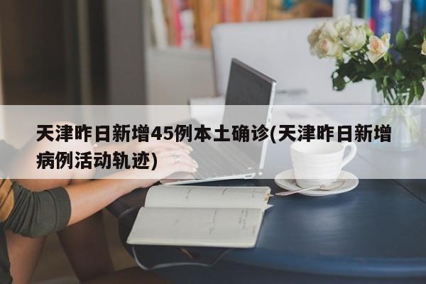天津昨日新增45例本土确诊(天津昨日新增病例活动轨迹)
