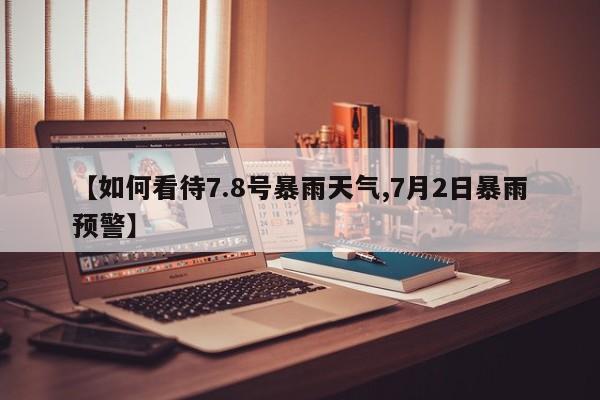 【如何看待7.8号暴雨天气,7月2日暴雨预警】