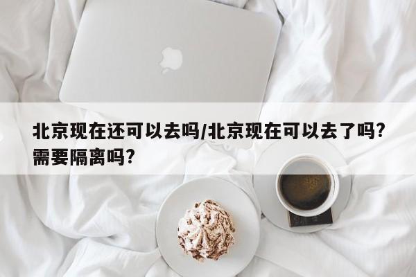 北京现在还可以去吗/北京现在可以去了吗?需要隔离吗?