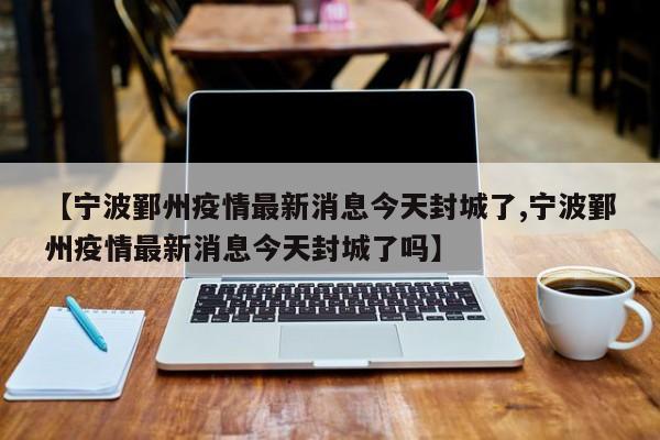 【宁波鄞州疫情最新消息今天封城了,宁波鄞州疫情最新消息今天封城了吗】